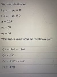 ### Statistical Hypothesis Testing Example

In this example, we have the following situation:

- **Null Hypothesis (H₀):** \( \mu_1 - \mu_2 = 0 \)
- **Alternative Hypothesis (Hₐ):** \( \mu_1 - \mu_2 \neq 0 \)
- **Significance Level (α):** 0.05
- **Sample Size 1 (n₁):** 58
- **Sample Size 2 (n₂):** 84

The question being asked is:

**What critical value forms the rejection region?**

The possible answers are:

- \( \text{t} = -1.960, \text{t} = 1.960 \)
- \( \text{t} = 1.960 \)
- \( \text{z} = -1.960, \text{z} = 1.960 \)
- \( \text{z} = -1.960 \)

To determine the correct critical value, consider whether a Z-test or a T-test is appropriate given the context of the problem and the sample sizes. The rejection region is determined based on the selected test and the significance level of 0.05 (which typically indicates a two-tailed test).