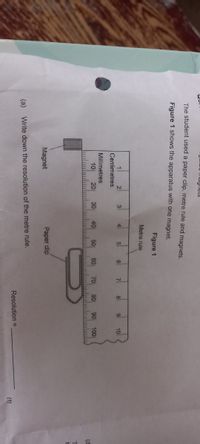 u mugnelS
The student used a paper clip, metre rule and magnets.
Figure 1 shows the apparatus with one magnet.
Figure 1
Metre rule
2
3
4
6
8
9
10
Centimetres
Millimetres
10
20
30
40
50
60
70
80
90
100
(d
Magnet
Paper dip
(a)
Write down the resolution of the metre rule.
Resolution =
(1)
