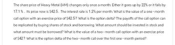 The share price of Heavy Metal (HM) changes only once a month: Either it goes up by 22% or it falls by
17.1%. Its price now is $42.5. The interest rate is 1.2% per month. What is the value of a one-month
call option with an exercise price of $42.5? What is the option delta? The payoffs of the call option can
be replicated by buying shares of stock and borrowing. What amount should be invested in stock and
what amount must be borrowed? What is the value of a two-month call option with an exercise price
of $42? What is the option delta of the two-month call over the first one-month period?