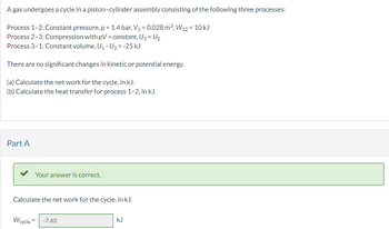 A gas undergoes a cycle in a piston-cylinder assembly consisting of the following three processes:
Process 1-2: Constant pressure, p = 1.4 bar, V₁ = 0.028 m³, W12 = 10 kJ
Process 2-3: Compression with pV = constant, U3 = U₂
Process 3-1: Constant volume, U₁ - U3 = -25 kJ
There are no significant changes in kinetic or potential energy.
(a) Calculate the net work for the cycle, in kJ.
(b) Calculate the heat transfer for process 1-2, in kJ.
Part A
Your answer is correct.
Calculate the net work for the cycle, in kJ.
Wcycle = -7.63
kJ