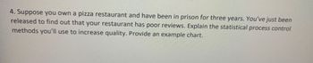 4. Suppose you own a pizza restaurant and have been in prison for three years. You've just been
released to find out that your restaurant has poor reviews. Explain the statistical process control
methods you'll use to increase quality. Provide an example chart.