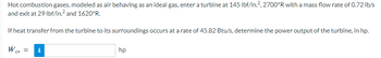 Hot combustion gases, modeled as air behaving as an ideal gas, enter a turbine at 145 lbf/in.², 2700°R with a mass flow rate of 0.72 lb/s
and exit at 29 lbf/in.² and 1620°R.
If heat transfer from the turbine to its surroundings occurs at a rate of 45.82 Btu/s, determine the power output of the turbine, in hp.
W cv =
CV
i
hp