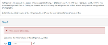 Refrigerant 134a expands in a piston-cylinder assembly from p₁ = 140 lb/in² and T₁ = 140°F to p₂ = 30 lb/in² and T₂ = 80°F. The
mass of refrigerant is 0.44 lb. During the process, the work done by the refrigerant is 4.32 Btu. Kinetic and potential energy effects
are negligible.
Determine the initial volume of the refrigerant, V₁, in ft³, and the heat transfer for the process, in Btu.
Step 1
* Your answer is incorrect.
Determine the initial volume of the refrigerant, V₁, in ft³.
V₁ = i
1.6386
ft³