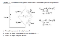 Question 3: Answer the following question related to the Wheatstone bridge shown in figure below:
R
RTherm2
Rerm = R.(1+a7)
Ro-1k2
--0.02/°C
R=2k)
E =3V
RThermi
R4
Rpemi - Ro (1+ aT)
Ro=2k2
a - 0.01/°C
a) At which temperature is the bridge balanced?
b) What is the output voltage when T=-10°C and when T=25°C?
c) What is the output voltage at T=100°C?
