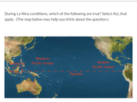 **Understanding La Niña Conditions:**

**Question:**
During La Niña conditions, which of the following are true? Select ALL that apply. (The map below may help you think about the question.)

**Explanation:**

**Map Description:**
- The map provided shows the equatorial region of the Pacific Ocean, highlighting important geographical areas relevant to La Niña conditions.
- The Equator is marked with a dashed red line extending horizontally across the middle of the map.
- Key regions on the map are labeled: 
  - Western Pacific Ocean
  - Eastern Pacific Ocean
  - Indonesia
- The map displays parts of surrounding continents, including Southeast Asia on the left side and the western coast of the Americas on the right side.

**La Niña Overview:**
- La Niña is a climate pattern characterized by cooler-than-average sea surface temperatures in the central and eastern tropical Pacific Ocean. 
- This phenomenon often impacts global weather patterns, causing changes in precipitation, temperature, and storm activity.

**Question Context:**
Consider the map and the information on La Niña to determine which statements about La Niña are accurate.