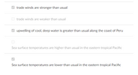 ### Climate Dynamics: Understanding Ocean Atmospheric Interactions 

**Caption: Key indicators of Ocean and Atmospheric Conditions**

This section highlights critical indicators of oceanic and atmospheric conditions that influence global weather patterns, especially related to phenomena such as El Niño and La Niña.

#### Important Indicators:

1. **Trade Winds:**
    - **Trade winds are stronger than usual:** 
      When trade winds are stronger, they push warmer surface water westward, enhancing upwelling of cooler, nutrient-rich water along the eastern Pacific.
    - Trade winds are weaker than usual:
      Weaker trade winds diminish this westward push, typically leading to a reduction in the upwelling of cool water along the eastern Pacific coast.

2. **Upwelling Conditions:**
    - **Upwelling of cool, deep water is greater than usual along the coast of Peru:**
      Enhanced upwelling is associated with stronger trade winds, bringing nutrient-rich cold water to the surface, which can significantly impact marine life and local climate conditions.
   
3. **Sea Surface Temperatures:**
    - Sea surface temperatures are higher than usual in the eastern tropical Pacific:
      Elevated sea surface temperatures often signal the onset of El Niño, impacting weather patterns globally.
    - **Sea surface temperatures are lower than usual in the eastern tropical Pacific:**
      Lower sea surface temperatures generally indicate La Niña conditions, influencing global climate patterns differently from El Niño.

**Understanding these indicators is crucial for predicting climate phenomena and preparing for their diverse impacts worldwide.**