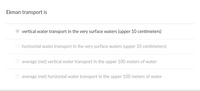 Ekman transport is
vertical water transport in the very surface waters (upper 10 centimeters)
O horizontal water transport in the very surface waters (upper 10 centimeters)
O average (net) vertical water transport in the upper 100 meters of water
O average (net) horizontal water transport in the upper 100 meters of water
