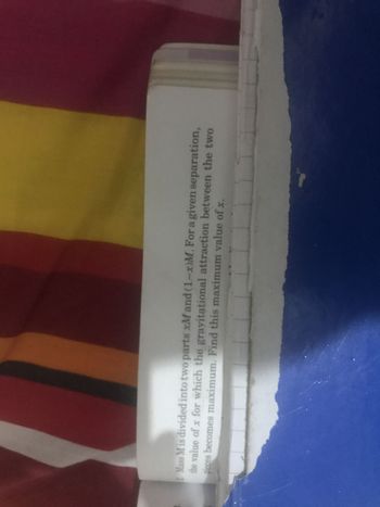 Mass M is divided into two parts xM and (1-x)M. For a given separation,
the value of x for which the gravitational attraction between the two
pieces becomes maximum. Find this maximum value of x.