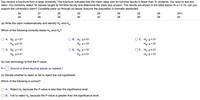 You receive a brochure from a large university. The brochure indicates that the mean class size for full-time faculty is fewer than 31 students. You want to test this
claim. You randomly select 18 classes taught by full-time faculty and determine the class size of each. The results are shown in the table below. At a = 0.10, can you
support the university's claim? Complete parts (a) through (d) below. Assume the population is normally distributed.
34
27
26
35
29
39
25
26
290
28
28
34
30
32
28
29
26
24
(a) Write the claim mathematically and identify Ho and Ha.
Which of the following correctly states Ho and H3?
O A. Ho: H= 31
B. Ho, μs 31
O c. Ho : μ= 3
Ha: H#31
Ha: u> 31
Ha: H<31
O D. Ho: H<31
O E. Ho: H>31
OF. Ho: H231
Ha: u231
Ha: us 31
Ha: µ<31
(b) Use technology to find the P-value.
P =
(Round to three decimal places as needed.)
(c) Decide whether to reject or fail to reject the null hypothesis.
Which of the following is correct?
O A. Reject Ho because the P-value is less than the significance level.
O B. Fail to reject H, because the P-value is greater than the significance level.
