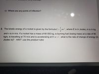 c) Where are any points of Inflection?
1
- mv? , where E is in Joules, m is in kg
2
2. The kinetic energy of a rocket is given by the formula E
and v is in m/s. If a rocket has a mass of 80 000 kg, is burning fuel (losing mass) at a rate of 90
kg/s, is travelling at 70 m/s and is accelerating at 9 m/s² , what is the rate of change of energy (in
Joules /s)? HINT: use the product rules
