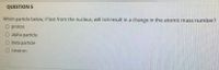 QUESTION 5
Which particle below, if lost from the nucleus, will not result in a change in the atomic mass number?
O proton
O alpha particle
beta particle
O neutron
