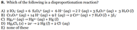 8. Which of the following is a disproportionation reaction?
A) 2 IO3° (aq) + 6 S2O3²- (aq) + 6 H* (aq) → 2 I- (aq) + 3 S4O,²- (aq) + 3 H2O (I)
B) Cr2O,2- (aq) + 14 H+ (aq) + 9 I- (aq) → 2 Cr3+ (aq) + 7 H2O (I) + 3I3¯
C) Hg.2+ (aq) → Hg²+ (aq) + Hg ()
D) Hg2Cl2 (s) + 2e- → 2 Hg (1) + 2 Cl- (aq)
E) none of these
