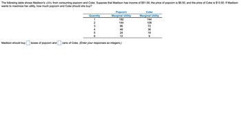 The following table shows Madison's utility from consuming popcorn and Coke. Suppose that Madison has income of $51.00, the price of popcorn is $6.00, and the price of Coke is $13.50. If Madison
wants to maximize her utility, how much popcorn and Coke should she buy?
Madison should buy boxes of popcorn and
Quantity
1
2
3
4
5
6
Popcorn
Marginal Utility
192
144
96
48
24
12
cans of Coke. (Enter your responses as integers.)
Coke
Marginal Utility
144
108
72
36
18
9