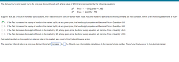 The demand curve and supply curve for one-year discount bonds with a face value of $1,030 are represented by the following equations:
Price = -0.6Quantity + 1,160
Bd.
BS:
Price Quantity + 710
Suppose that, as a result of monetary policy actions, the Federal Reserve sells 90 bonds that it holds. Assume that bond demand and money demand are held constant. Which of the following statements is true?
A. If the Fed increases the supply of bonds in the market by 90, at any given price, the bond supply equation will become Price = Quantity + 620.
O B. If the Fed increases the supply of bonds in the market by 90, at any given price, the bond supply equation will become Price = Quantity + 800.
O C. If the Fed decreases the supply of bonds in the market by 90, at any given price, the bond supply equation will become Price = Quantity + 840.
O D. If the Fed decreases the supply of bonds in the market by 90, at any given price, the bond supply equation will become Price = Quantity + 780.
Calculate the effect on the equilibrium interest rate in this market, as a result of the Federal Reserve action.
The expected interest rate on a one-year discount bond will increase
to%. (Round your intermediate calculations to the nearest whole number. Round your final answer to two decimal places.)