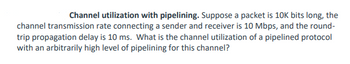 Channel utilization with pipelining. Suppose a packet is 10K bits long, the
channel transmission rate connecting a sender and receiver is 10 Mbps, and the round-
trip propagation delay is 10 ms. What is the channel utilization of a pipelined protocol
with an arbitrarily high level of pipelining for this channel?