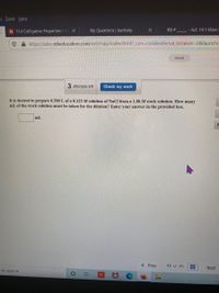 s Tools Help
PB 11.4 Colligative Properties - Ch X
My Questions | bartleby
RB #
- Act. 14.1 Mass
https://ezto.mheducation.com/ext/map/index.html?_con=con&external_browser=0&launchu
Saved
3 attempts left
Check my work
It is desired to prepare 0.500 L of a 0.125 M solution of NaCl from a 1.00 M stock solution. How many
mL of the stock solution must be taken for the dilution? Enter your answer in the provided box.
mL
< Prev
13 of 25
Next
e to search
Σ
