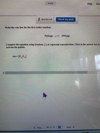 Saved
Help
Sav
2 attempts left
Check my work
Write the rate law for the first order reaction:
N204(g) 2NO2(g)
Complete the equation using brackets, [ ], to represent concentration. Click in the answer box to
activate the palette.
rate -
< Prev
10 of 25
Next >
