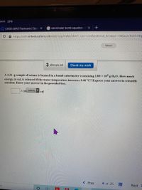 [ools Help
CHEM LMAO Flashcards | Quizl X
calorimeter bomb equation - GX
A https://ezto.mheducation.com/ext/map/index.html?_con=con&external browser=0&launchUrl=htt
Saved
3 attempts left
Check my work
A 4.31-g sample of octane is burned in a bomb calorimeter containing 2.00 × 10² g H,O. How much
energy, in cal, is released if the water temperature increases 5.46 °C? Express your answer in scientific
notation. Enter your answer in the provided box.
x 10 (select)▼
cal
< Prev
4 of 25
Next
