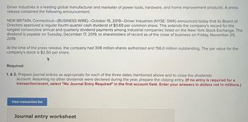 Driver Industries is a leading global manufacturer and marketer of power tools, hardware, and home improvement products. A press
release contained the following announcement:
NEW BRITAIN, Connecticut-(BUSINESS WIRE)-October 15, 2019-Driver Industries (NYSE: SWK) announced today that its Board of
Directors approved a regular fourth-quarter cash dividend of $0.69 per common share. This extends the company's record for the
longest consecutive annual and quarterly dividend payments among industrial companies listed on the New York Stock Exchange. The
dividend is payable on Tuesday, December 17, 2019, to shareholders of record as of the close of business on Friday, November 29,
2019.
At the time of the press release, the company had 308 million shares authorized and 156.0 million outstanding. The par value for the
company's stock is $2.50 per share.
Required:
1. & 2. Prepare journal entries as appropriate for each of the three dates mentioned above and to close the dividends
account. Assuming no other dividends were declared during the year, prepare the closing entry. (If no entry is required for a
transaction/event, select "No Journal Entry Required" in the first account field. Enter your answers in dollars not in millions.)
View transaction list
Journal entry worksheet