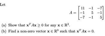 Let
A =
11
-1
-1
5
-7 -1
T
(a) Show that x Ax ≥ 0 for any x € R³.
(b) Find a non-zero vector x = R³ such that xª Ax = 0.
-7
-1
5