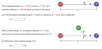 Two charged particles, Q₁ = -83 nC, and Q₂ = 77 nC, are
located a distance, L = 39 cm, apart as shown in the figure.
(a) Find the electric potential at point, P, which is a distance, d = 13 cm, from charge #2?
Vp =
V
When a third charge, Q3, is placed a distance, d = 13 cm,
from point P as shown, the electric potential at point P is 0 V.
(b) What then is the mystery charge, Q3?
Q3
1
nC
1
3
P
d
P
-d-2
-d-
2