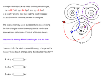 A charge monkey took his three favorite point charges,
qA = -39.7 nC, qB = 24.5 μC, and qc = 8.5 nC,
to a nearby electric field that had the nicely mapped
out equipotential contours you see in the figure.
The charge monkey spent a pleasant afternoon kicking
the little charges around the equipotential landscape
along various trajectories, three of which are shown.
Assume the monkey kicked the charges one a a time.
How much did the electric potential energy change as the
monkey kicked each charge along its indicated trajectory?
A. AUE
B. AUE=
C. AUE
HJ
HJ
HJ
+15 V /+15 V
+5 V
-15 V
-5 V
OV-