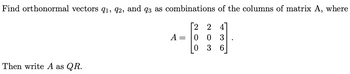 Find orthonormal vectors 91, 92, and q3 as combinations of the columns of matrix A, where
[2 2
Then write A as QR.
A
-
0
0
0 3
3 6