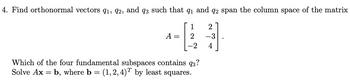 **Problem 4: Orthogonal Vectors and Least Squares Solution**

Find orthonormal vectors \( q_1, q_2, \) and \( q_3 \) such that \( q_1 \) and \( q_2 \) span the column space of the matrix 

\[
A = \begin{bmatrix} 1 & 2 \\ 2 & -3 \\ -2 & 4 \end{bmatrix}.
\]

Which of the four fundamental subspaces contains \( q_3 \)? Solve \( A \mathbf{x} = \mathbf{b} \), where \( \mathbf{b} = (1, 2, 4)^T \) by least squares.