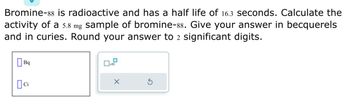 Bromine-88 is radioactive and has a half life of 16.3 seconds. Calculate the
activity of a 5.8 mg sample of bromine-88. Give your answer in becquerels
and in curies. Round your answer to 2 significant digits.
Bq
ci
x10
X
3