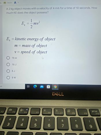 ### Understanding Kinetic Energy 

**Problem Statement:**
A 2 kg object moves with a velocity of 4 m/s for a time of 10 seconds. How much kinetic energy (KE) does the object possess?

**Kinetic Energy Formula:**
\[ E_k = \frac{1}{2}mv^2 \]

Where:
- \( E_k \) = Kinetic energy of the object
- \( m \) = Mass of the object (in kilograms)
- \( v \) = Speed of the object (in meters per second)

**Given Data:**
- Mass \( m \) = 2 kg
- Velocity \( v \) = 4 m/s

To find the kinetic energy of the object, substitute the given values into the kinetic energy formula:

\[ E_k = \frac{1}{2} \times 2 \, \text{kg} \times (4 \, \text{m/s})^2 \]

First calculate the velocity squared:
\[ (4 \, \text{m/s})^2 = 16 \, \text{m}^2/\text{s}^2 \]

Then multiply by the mass and the factor \( \frac{1}{2} \):
\[ E_k = \frac{1}{2} \times 2 \, \text{kg} \times 16 \, \text{m}^2/\text{s}^2 \]
\[ E_k = 1 \times 16 \, \text{kg} \cdot \text{m}^2/\text{s}^2 \]
\[ E_k = 16 \, \text{J} \]

Therefore, the object possesses 16 Joules of kinetic energy.

**Answer Options:**
- 16 W
- **16 J**
- 8 J
- 8 W

**Explanation:**
The correct unit for kinetic energy is Joules (J), not Watts (W), which are units of power. Hence, the correct answer is: **16 J**.