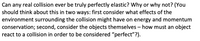 Can any real collision ever be truly perfectly elastic? Why or why not? (You
should think about this in two ways: first consider what effects of the
environment surrounding the collision might have on energy and momentum
conservation; second, consider the objects themselves – how must an object
react to a collision in order to be considered "perfect"?).
