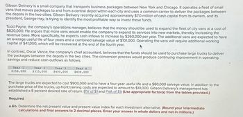 Gibson Delivery is a small company that transports business packages between New York and Chicago. It operates a fleet of small
vans that moves packages to and from a central depot within each city and uses a common carrier to deliver the packages between
the depots in the two cities. Gibson Delivery recently acquired approximately $7.0 million of cash capital from its owners, and its
president, George Hay, is trying to identify the most profitable way to invest these funds.
Todd Payne, the company's operations manager, believes that the money should be used to expand the fleet of city vans at a cost of
$820,000. He argues that more vans would enable the company to expand its services into new markets, thereby increasing the
revenue base. More specifically, he expects cash inflows to increase by $260,000 per year. The additional vans are expected to have
an average useful life of four years and a combined salvage value of $101,000. Operating the vans will require additional working
capital of $41,000, which will be recovered at the end of the fourth year.
In contrast, Oscar Vance, the company's chief accountant, believes that the funds should be used to purchase large trucks to deliver
the packages between the depots in the two cities. The conversion process would produce continuing improvement in operating
savings and reduce cash outflows as follows.
Year 1
$158,000
Year 2
$315,000
Year 3
$400,000
Year 4
$438,000
The large trucks are expected to cost $900,000 and to have a four-year useful life and a $80,000 salvage value. In addition to the
purchase price of the trucks, up-front training costs are expected to amount to $10,000. Gibson Delivery's management has
established a 8 percent desired rate of return. (PV of $1 and PVA of $1) (Use appropriate factor(s) from the tables provided.)
Required
a.&b. Determine the net present value and present value index for each investment alternative. (Round your intermediate
calculations and final answers to 2 decimal places. Enter your answer in whole dollars and not in millions.)