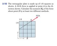 2/32 The rectangular plate is made up of 1-ft squares as
shown. A 30-lb force is applied at point A in the di-
rection shown. Calculate the moment Mp of the force
about point B by at least two different methods.
30 lb
1 ft
A
1ft
y
|
B
