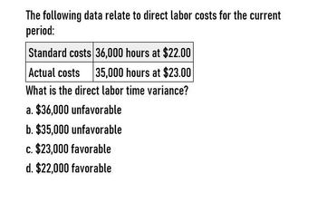 The following data relate to direct labor costs for the current
period:
Standard costs 36,000 hours at $22.00
Actual costs
35,000 hours at $23.00
What is the direct labor time variance?
a. $36,000 unfavorable
b. $35,000 unfavorable
c. $23,000 favorable
d. $22,000 favorable