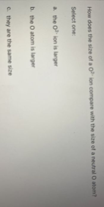 How does the size of a 02- ion compare with the size of a neutral O atom?
Select one:
a. the O2 ion is larger
b. the O atom is larger
c. they are the same size