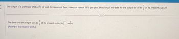 The output of a particular producing oil well decreases at the continuous rate of 16% per year. How long it will take for the output to fall to
The time until the output falls to
(Round to the nearest tenth.)
5
of its present output is years.
5
of its present output?