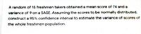 A random of 15 freshmen takers obtained a mean score of 74 and a
variance of 9 on a SASE. Assuming the scores to be normally distributed,
construct a 95% confidence interval to estimate the variance of scores of
the whole freshmen population.
