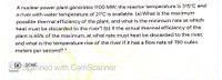 A nuclear power plant generates 1100 MW: the reactor temperature is 315°C and
a river with water temperature of 21°C is available. (a) What is the maximum
possible thermal efficiency of the plant, and what is the minimum rate at which
heat must be discarded to the river? (b) If the actual thermal efficiency of the
plant is 65% of the maximum, at what rate must heat be discarded to the river,
and what is the temperature rise of the river if it has a flow rate of 150 cubic
meters per second? *
DONE
Spahned with CamScanner
