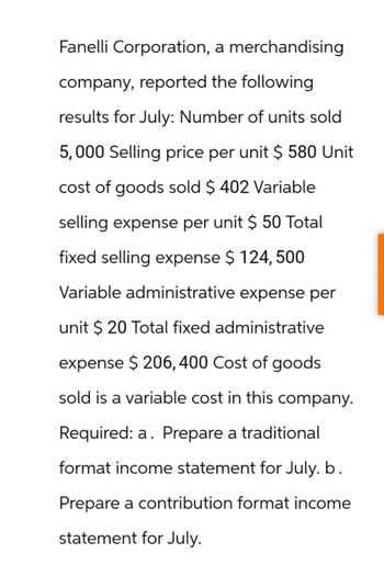 Fanelli Corporation, a merchandising
company, reported the following
results for July: Number of units sold
5,000 Selling price per unit $ 580 Unit
cost of goods sold $ 402 Variable
selling expense per unit $ 50 Total
fixed selling expense $ 124, 500
Variable administrative expense per
unit $ 20 Total fixed administrative
expense $ 206, 400 Cost of goods
sold is a variable cost in this company.
Required: a. Prepare a traditional
format income statement for July. b.
Prepare a contribution format income
statement for July.