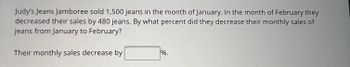 Judy's Jeans Jamboree sold 1,500 jeans in the month of January. In the month of February they
decreased their sales by 480 jeans. By what percent did they decrease their monthly sales of
jeans from January to February?
Their monthly sales decrease by
%.