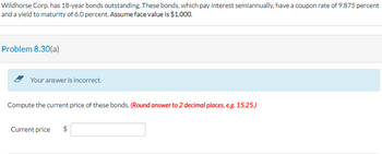 Wildhorse Corp. has 18-year bonds outstanding. These bonds, which pay interest semiannually, have a coupon rate of 9.875 percent
and a yield to maturity of 6.0 percent. Assume face value is $1,000.
Problem 8.30(a)
Your answer is incorrect.
Compute the current price of these bonds. (Round answer to 2 decimal places, e.g. 15.25.)
Current price $
EA