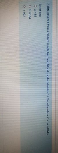 A data obtained from a random sample has mean 68 and standard deviation 35. The value whose Z-score is 0.64 is
Select one:
O a. 45.6
O b. 68.64
Oc. 90.4
