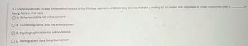 If a company decides to add information related to the lifestyle, opinions, and interests of consumers to a mailing list of names and addresses of those consumers, then a
being done in this case.
OA. Behavioral data list enhancement
O B. Geodemographic data list enhancement
OC. Psychographic data list enhancement
O D. Demographic data list enhancement