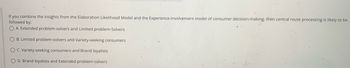If you combine the insights from the Elaboration Likelihood Model and the Experience-Involvement model of consumer decision-making, then central route processing is likely to be
followed by:
OA. Extended problem-solvers and Limited problem-Solvers
O B. Limited problem-solvers and Variety-seeking consumers
O C. Variety-seeking consumers and Brand loyalists
O D. Brand loyalists and Extended problem-solvers