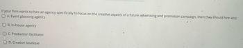 If your firm wants to hire an agency specifically to focus on the creative aspects of a future advertising and promotion campaign, then they should hire a(n):
O A. Event planning agency
OB. In-house agency
OC. Production facilitator
O D. Creative boutique