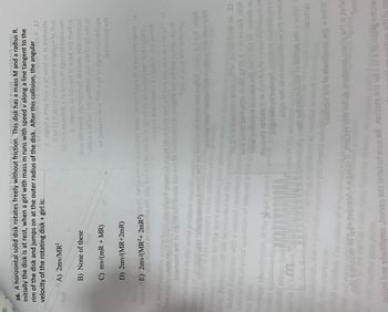 S6. A horizontal solid disk rotates freely without friction. This di
without friction. This
Initially the disk is at rest, whe
I with mass m runs with spe
at rest, when a girl with mass m runs
OW
disk has a mass M and a radius R.
speed v along a line tangent to the
A) 2mv/MR²
rim of the disk and jumps on at the outer radius of the disk. After this collision, the angular
21 g 02.0 226m bns m 0.1'nignal to bot A IJ
velocity of the rotating disk + girl is:
A 9gnid 6 ritiw ll6w s of 925d 2ti ts bedstts
zi gx 21.0 22sm bns zuibs1 aldigilgon to flod
08.0-b sonstaib s ts boy odt diguordt bebsidi
A .nworkz 26 boy srl to 926d erlt mot m
llow erit mont yllstnoshor 2bn9txs si hoqque
bitstz 6 ni bon erit gniblor ¸bo1 srls to qit sdt of
of 1399291 diw 00E = 60 to signs mundillups
Istnoshod erit
tlo8
receiv
B) None of these
Боя
C) mv/(mR+MR)
A set of possibly use
few pages oft mort biswawob viss gniwa of niged (lod bns) bo srit bne tuo won zi siw edT (d
insmom erli 16 sgnin sit juods bor erit to not6199006 16lugns art ad lliw tsdWognid
is
Stue 20 enw srithefts 12u
Your solutions to the word pro
ncorrect
forma
mbo
D) 2mv/(MR+2mR)
25bubmi zin7 999/12 1910 m6x3 prit no bednozab 2q912 sdt wollot jibero lut 107 :stol
291
A
ot necessary
918hqongqs 26 banitab alodmyz bns zmsigsib
9161
for the word
early.
will be award
Setup: A
with a labeled cool
each of the physical quantities of interest
list them.
trategy: Identification of the irget quantit
6
E) 2mv/(MR²+ 2mR²) sq 2A feniw di ni ai noienst terw muhdillupe ni zi bon 9rt nevi (6
orit
srij doinw is nortizoq ert brs boy art no fos 15dt 250101 lis gnibuloni bon dito 007 s
91 136
.mstay2 91snib1000 sebulant jos 293107
Durable.
m
02.0=sinoo gninge driw gange leabi NA SJ
bris 211 of bodastre sobold g 05.0= m ns 26d.m\/1
ritiw gnilevent aj bold srit 0-1 od 1A nwore 26
duorit 292269 Ji as 2\m 0.5 to basqa mumixam at
, andran ent at beboeri rottizoq mundiliups at
Jrigh grlt of al molib-x+ od muzz
ed in solution sym
lly want tot noirellinzo to bohaq ens zi terw
we
Smstaye
needed
Tnoltom ar to ebutiloma or ai 16rW
ch
riedhozab of (o+to)200A=xgriauti mojaye eis hot ansanoo ozalq srit ai ted
Snai
ini bns sbutilqms ,bonaq srit leds of eue 98 noltom srit tot 1 2 x to log cater