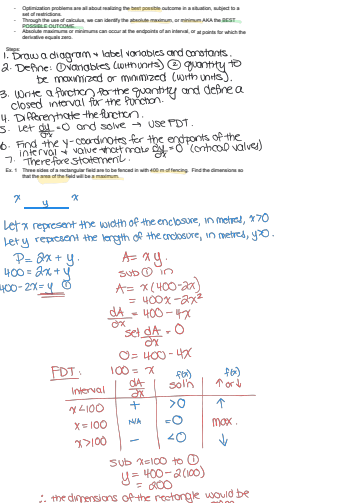 Optimization problem are all about realizing the best possible outcome in a situation, subject to a
identify the absolute maximum or minimumAKAST
SELE OUTCO
derivative equ
can
can occur at the endpoints of an interval, or at points for which
1. Draw a diagram label variables and constants.
2. Define: Ovanables (with units) quantity to
be maximized or minimized (with units).
3. Write a fonction for the quantity and define a
closed interval for the function.
4. Differentiate the function.
3. Let dy - and solve Use PDT.
6. Find the y-coordinates for the endpoints of the
interval value that make - Contical valves)
7. Therefore statemenil.
Ex. 1 Three sides of a rectangular field
fenced in with 400 m offencing. Find the dimensions
x
x
Let x represent the width of the enclosure, in metres, x70
Lety represent the length of the enclosure, in metres, yoo.
P=2x+y₁
400=2x+y
400-2x=4
A= xy.
Subin
A= x(400-2x)
= 400x-2x²
dA
όχι
400-47
set dA-O
όχ
0=400-4
FDT
100 = x
fox)
fox)
αA
Interval
Solh
Ford
ax
14100
+
>
x=100
N/A
max.
07100
-
<0
Sub x=100 to ①.
y=400-2(100)
= 00
the dimensions of the rectangle would be