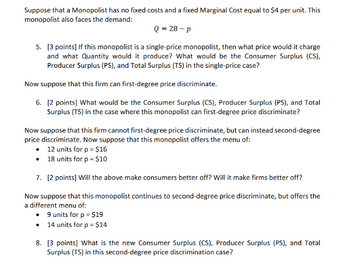 Suppose that a Monopolist has no fixed costs and a fixed Marginal Cost equal to $4 per unit. This
monopolist also faces the demand:
Q = 28-p
5. [3 points] If this monopolist is a single-price monopolist, then what price would it charge
and what Quantity would it produce? What would be the Consumer Surplus (CS),
Producer Surplus (PS), and Total Surplus (TS) in the single-price case?
Now suppose that this firm can first-degree price discriminate.
6. [2 points] What would be the Consumer Surplus (CS), Producer Surplus (PS), and Total
Surplus (TS) in the case where this monopolist can first-degree price discriminate?
Now suppose that this firm cannot first-degree price discriminate, but can instead second-degree
price discriminate. Now suppose that this monopolist offers the menu of:
12 units for p = $16
• 18 units for p = $10
7. [2 points] Will the above make consumers better off? Will it make firms better off?
Now suppose that this monopolist continues to second-degree price discriminate, but offers the
a different menu of:
⚫ 9 units for p = $19
• 14 units for p = $14
8. [3 points] What is the new Consumer Surplus (CS), Producer Surplus (PS), and Total
Surplus (TS) in this second-degree price discrimination case?