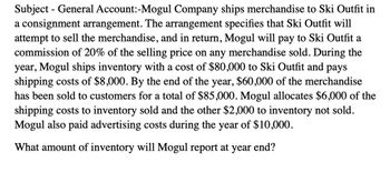 Subject - General Account:-Mogul Company ships merchandise to Ski Outfit in
a consignment arrangement. The arrangement specifies that Ski Outfit will
attempt to sell the merchandise, and in return, Mogul will pay to Ski Outfit a
commission of 20% of the selling price on any merchandise sold. During the
year, Mogul ships inventory with a cost of $80,000 to Ski Outfit and pays
shipping costs of $8,000. By the end of the year, $60,000 of the merchandise
has been sold to customers for a total of $85,000. Mogul allocates $6,000 of the
shipping costs to inventory sold and the other $2,000 to inventory not sold.
Mogul also paid advertising costs during the year of $10,000.
What amount of inventory will Mogul report at year end?