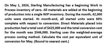 On May 1, 2024, Sterling Manufacturing has a beginning Work in
Process inventory of zero. All materials are added at the beginning
of production into a single WIP inventory. During the month, 42,000
units were started. At month-end, all started units were 60%
complete with respect to conversion. Direct Materials placed into
production had a total cost of $425,000 and the total conversion cost
for the month was $546,000. Sterling uses the weighted-average
process costing method. Calculate the cost per equivalent unit of
conversion for May. (Round to nearest cent.)